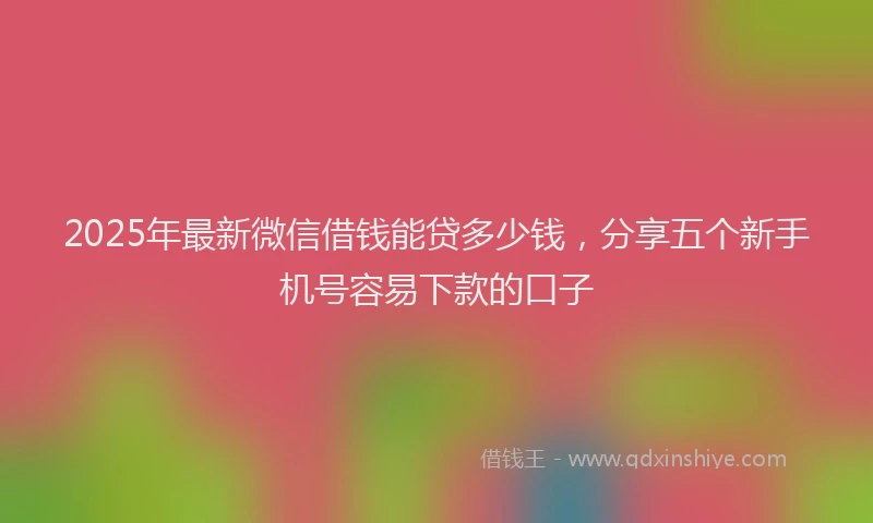 2025年最新微信借钱能贷多少钱，分享五个新手机号容易下款的口子