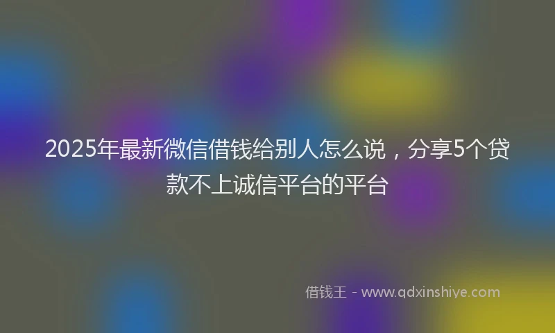 2025年最新微信借钱给别人怎么说，分享5个贷款不上诚信平台的平台