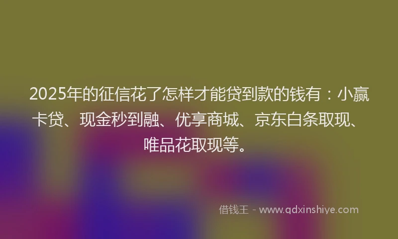 2025年的征信花了怎样才能贷到款的钱有：小赢卡贷、现金秒到融、优享商城、京东白条取现、唯品花取现等。