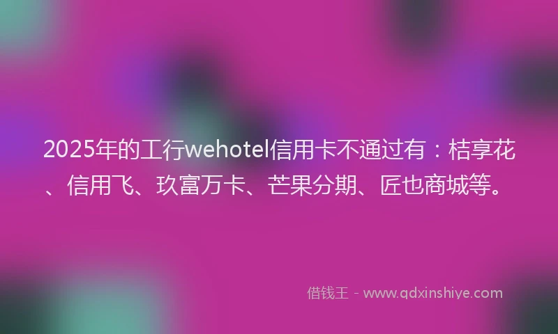 2025年的工行wehotel信用卡不通过有：桔享花、信用飞、玖富万卡、芒果分期、匠也商城等。