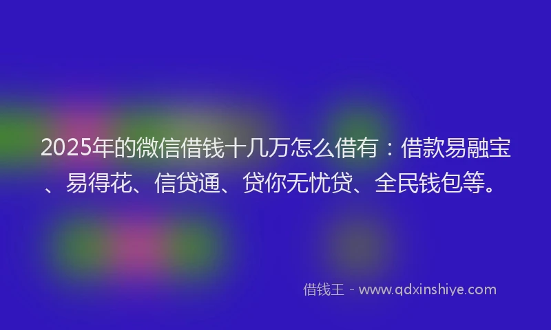 2025年的微信借钱十几万怎么借有：借款易融宝、易得花、信贷通、贷你无忧贷、全民钱包等。