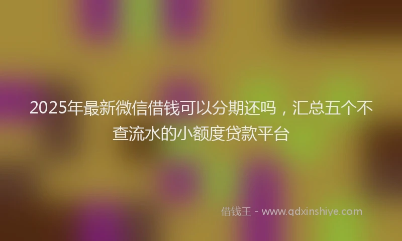 2025年最新微信借钱可以分期还吗，汇总五个不查流水的小额度贷款平台