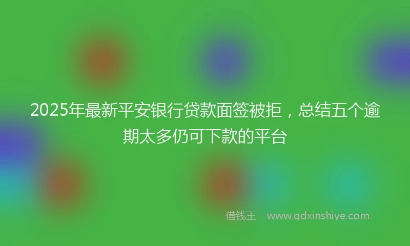 2025年最新平安银行贷款面签被拒，总结五个逾期太多仍可下款的平台