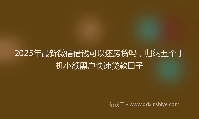 2025年最新微信借钱可以还房贷吗，归纳五个手机小额黑户快速贷款口子