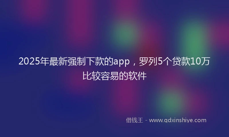 2025年最新强制下款的app，罗列5个贷款10万比较容易的软件