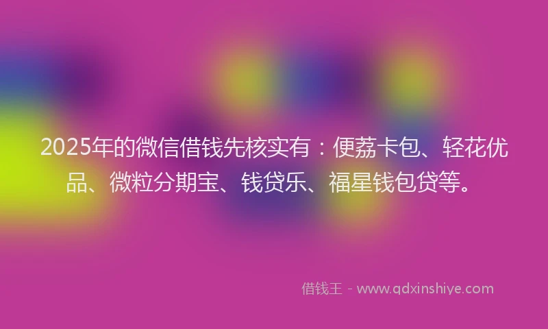 2025年的微信借钱先核实有：便荔卡包、轻花优品、微粒分期宝、钱贷乐、福星钱包贷等。