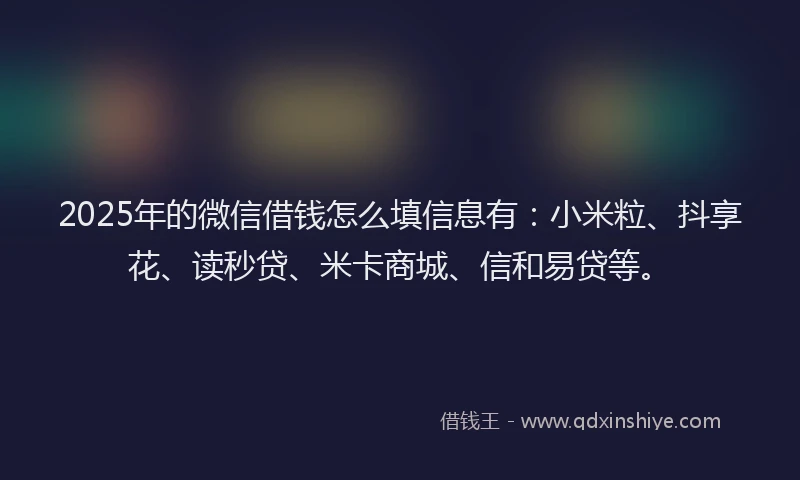 2025年的微信借钱怎么填信息有：小米粒、抖享花、读秒贷、米卡商城、信和易贷等。