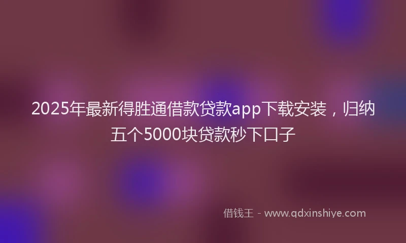 2025年最新得胜通借款贷款app下载安装，归纳五个5000块贷款秒下口子