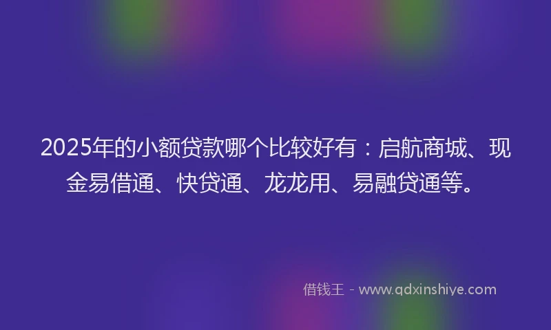 2025年的小额贷款哪个比较好有：启航商城、现金易借通、快贷通、龙龙用、易融贷通等。