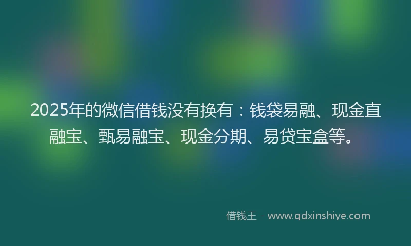 2025年的微信借钱没有换有：钱袋易融、现金直融宝、甄易融宝、现金分期、易贷宝盒等。