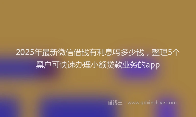 2025年最新微信借钱有利息吗多少钱，整理5个黑户可快速办理小额贷款业务的app