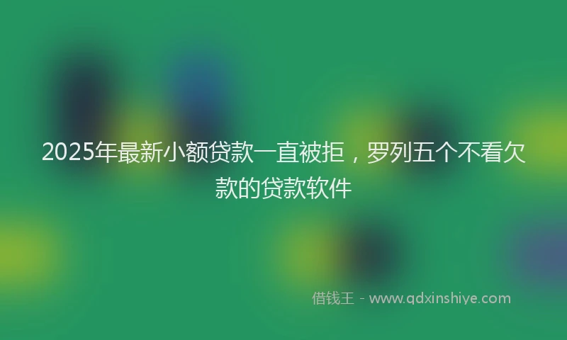 2025年最新小额贷款一直被拒，罗列五个不看欠款的贷款软件