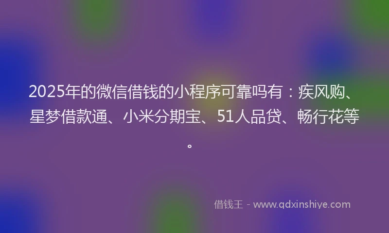 2025年的微信借钱的小程序可靠吗有：疾风购、星梦借款通、小米分期宝、51人品贷、畅行花等。