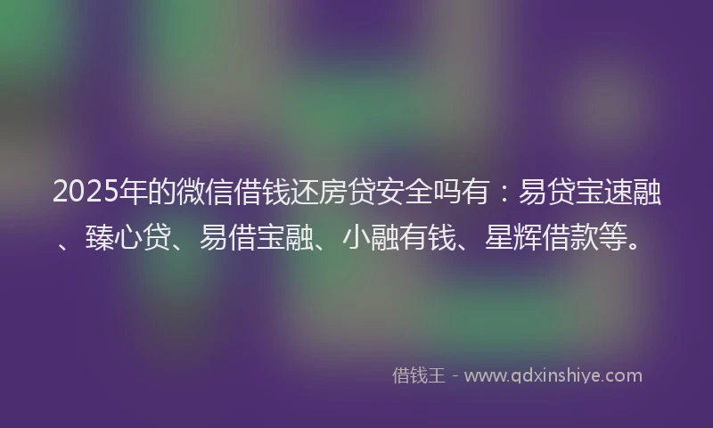 2025年的微信借钱还房贷安全吗有：易贷宝速融、臻心贷、易借宝融、小融有钱、星辉借款等。