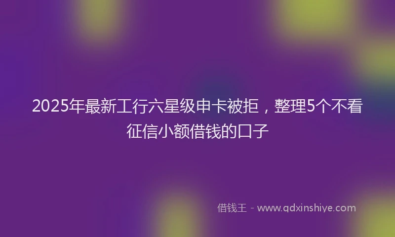 2025年最新工行六星级申卡被拒，整理5个不看征信小额借钱的口子