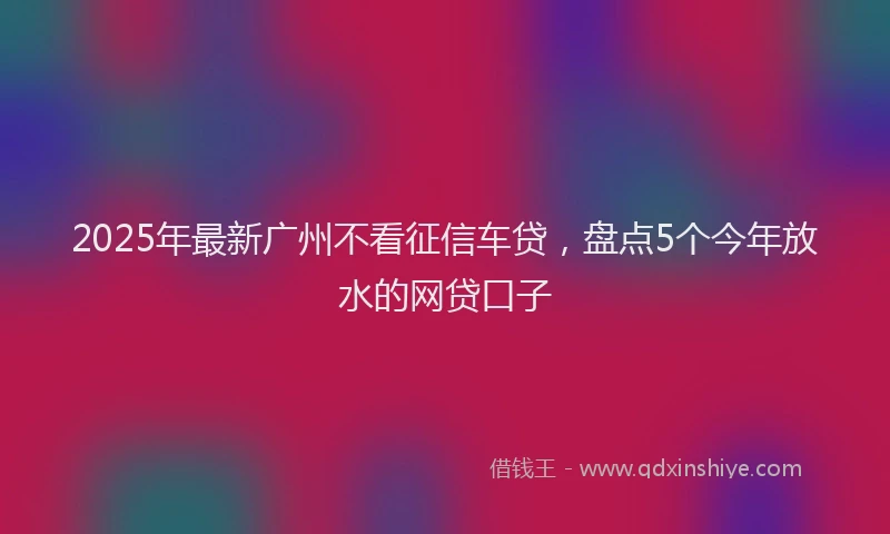2025年最新广州不看征信车贷，盘点5个今年放水的网贷口子