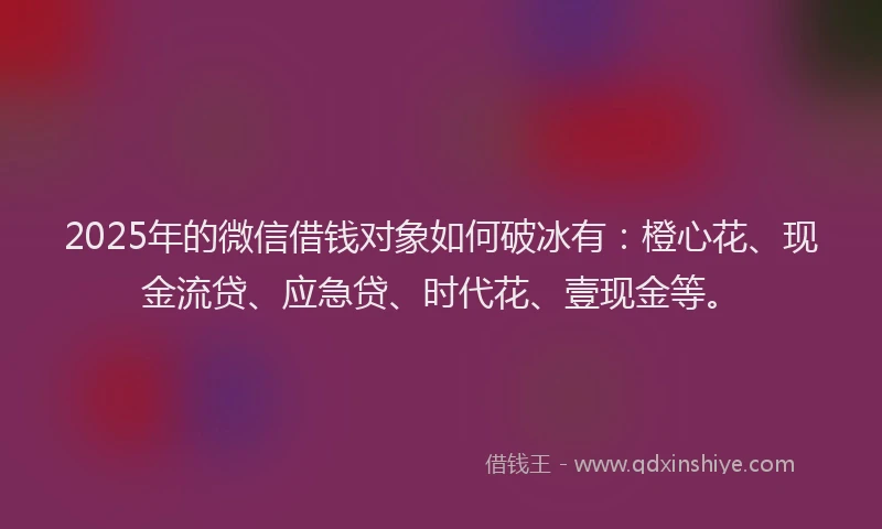 2025年的微信借钱对象如何破冰有：橙心花、现金流贷、应急贷、时代花、壹现金等。