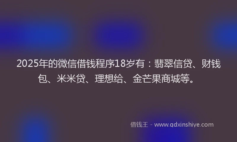 2025年的微信借钱程序18岁有：翡翠信贷、财钱包、米米贷、理想给、金芒果商城等。