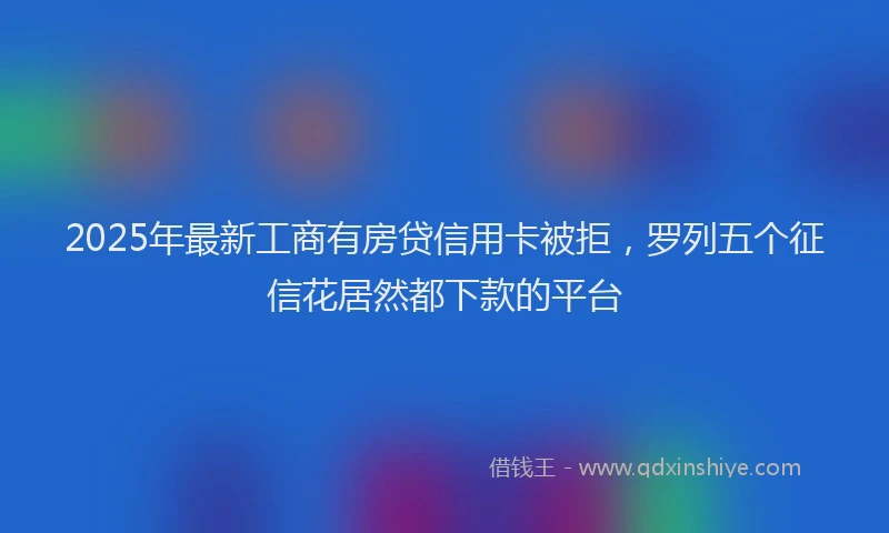 2025年最新工商有房贷信用卡被拒，罗列五个征信花居然都下款的平台