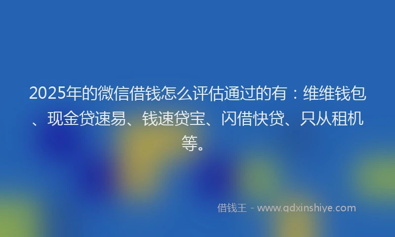 2025年的微信借钱怎么评估通过的有：维维钱包、现金贷速易、钱速贷宝、闪借快贷、只从租机等。