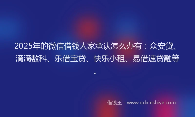 2025年的微信借钱人家承认怎么办有：众安贷、滴滴数科、乐借宝贷、快乐小租、易借速贷融等。