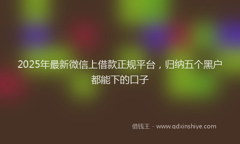 2025年最新微信上借款正规平台，归纳五个黑户都能下的口子