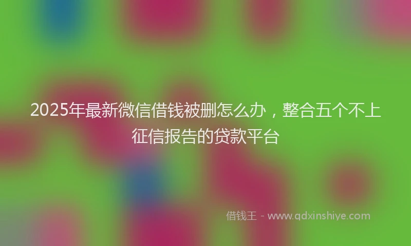 2025年最新微信借钱被删怎么办，整合五个不上征信报告的贷款平台