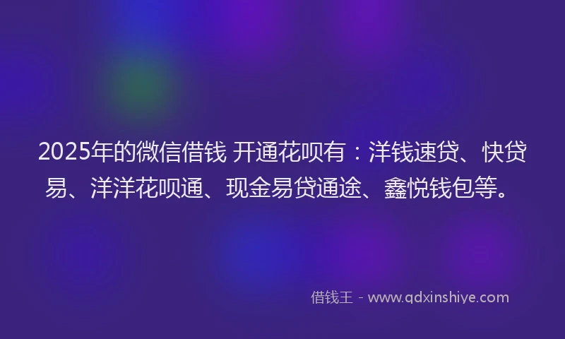 2025年的微信借钱 开通花呗有：洋钱速贷、快贷易、洋洋花呗通、现金易贷通途、鑫悦钱包等。
