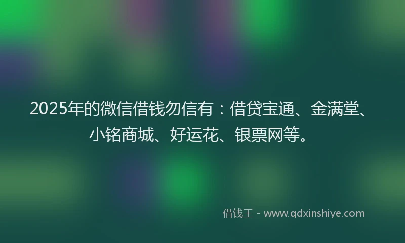 2025年的微信借钱勿信有：借贷宝通、金满堂、小铭商城、好运花、银票网等。