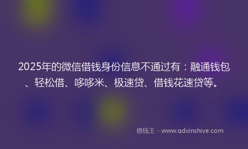 2025年的微信借钱身份信息不通过有：融通钱包、轻松借、哆哆米、极速贷、借钱花速贷等。