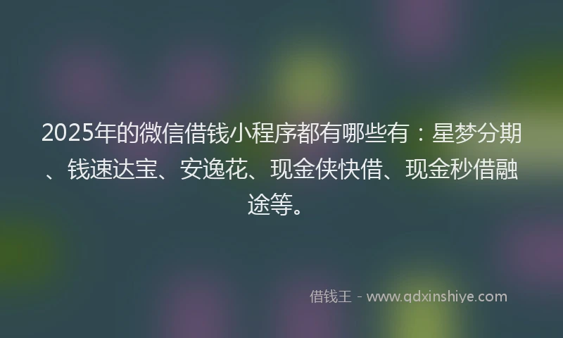 2025年的微信借钱小程序都有哪些有：星梦分期、钱速达宝、安逸花、现金侠快借、现金秒借融途等。