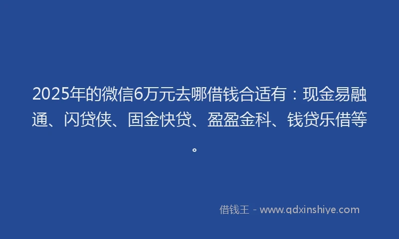 2025年的微信6万元去哪借钱合适有：现金易融通、闪贷侠、固金快贷、盈盈金科、钱贷乐借等。