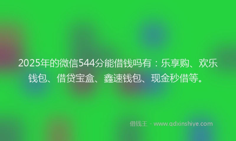 2025年的微信544分能借钱吗有：乐享购、欢乐钱包、借贷宝盒、鑫速钱包、现金秒借等。