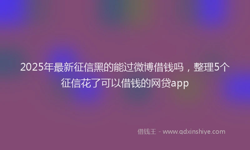 2025年最新征信黑的能过微博借钱吗，整理5个征信花了可以借钱的网贷app