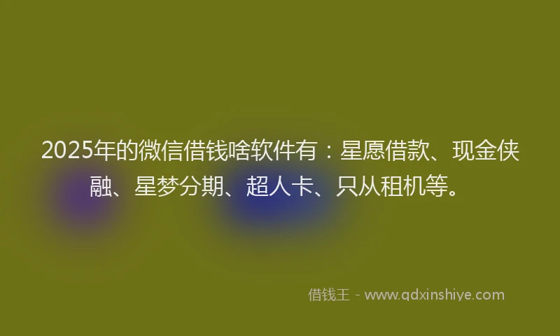 2025年的微信借钱啥软件有：星愿借款、现金侠融、星梦分期、超人卡、只从租机等。