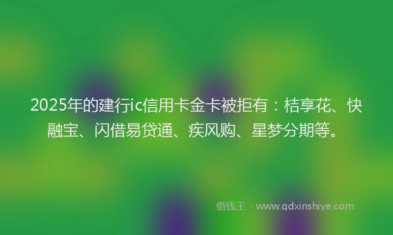 2025年的建行ic信用卡金卡被拒有：桔享花、快融宝、闪借易贷通、疾风购、星梦分期等。