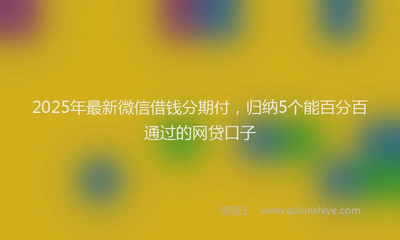 2025年最新微信借钱分期付，归纳5个能百分百通过的网贷口子