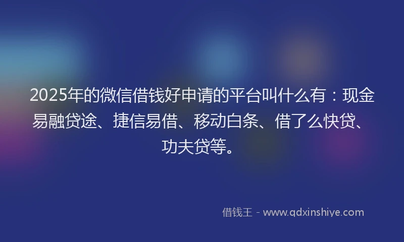 2025年的微信借钱好申请的平台叫什么有：现金易融贷途、捷信易借、移动白条、借了么快贷、功夫贷等。