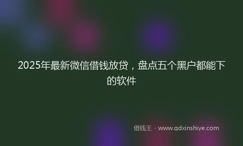 2025年最新微信借钱放贷，盘点五个黑户都能下的软件