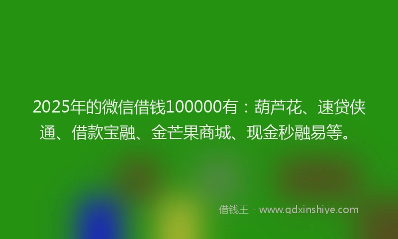 2025年的微信借钱100000有：葫芦花、速贷侠通、借款宝融、金芒果商城、现金秒融易等。