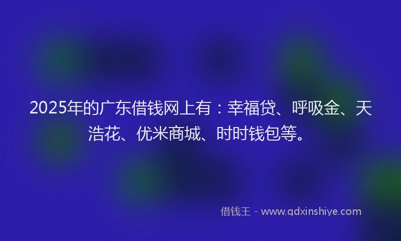 2025年的广东借钱网上有：幸福贷、呼吸金、天浩花、优米商城、时时钱包等。