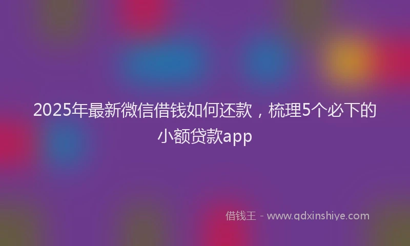 2025年最新微信借钱如何还款，梳理5个必下的小额贷款app
