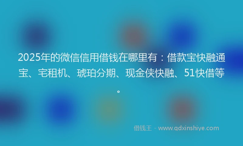 2025年的微信信用借钱在哪里有：借款宝快融通宝、宅租机、琥珀分期、现金侠快融、51快借等。