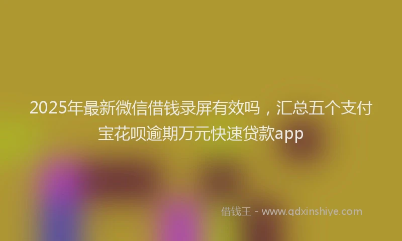 2025年最新微信借钱录屏有效吗，汇总五个支付宝花呗逾期万元快速贷款app