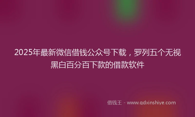 2025年最新微信借钱公众号下载，罗列五个无视黑白百分百下款的借款软件