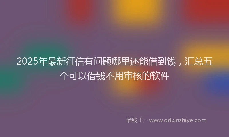 2025年最新征信有问题哪里还能借到钱，汇总五个可以借钱不用审核的软件