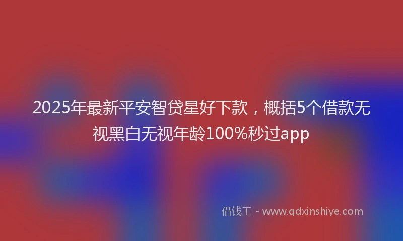 2025年最新平安智贷星好下款，概括5个借款无视黑白无视年龄100%秒过app