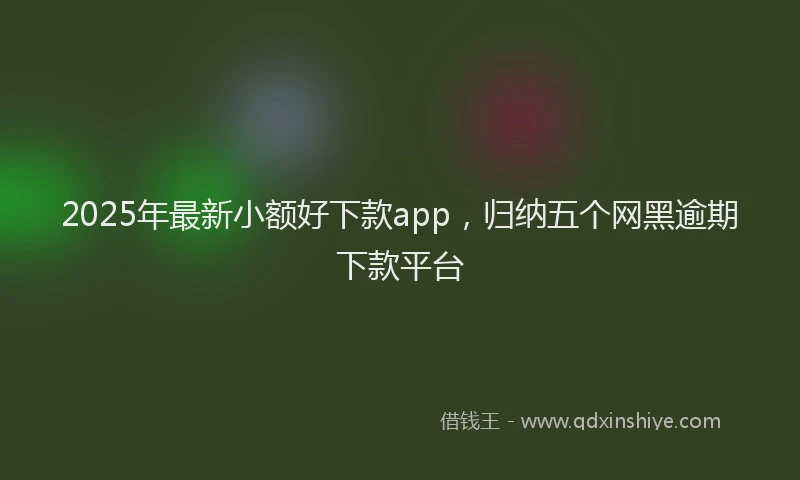 2025年最新小额好下款app，归纳五个网黑逾期下款平台