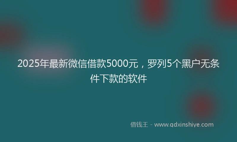 2025年最新微信借款5000元，罗列5个黑户无条件下款的软件