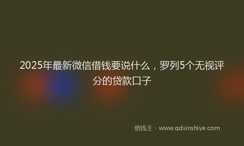 2025年最新微信借钱要说什么，罗列5个无视评分的贷款口子